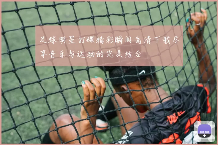 足球明星打碟精彩瞬间高清下载尽享音乐与运动的完美结合