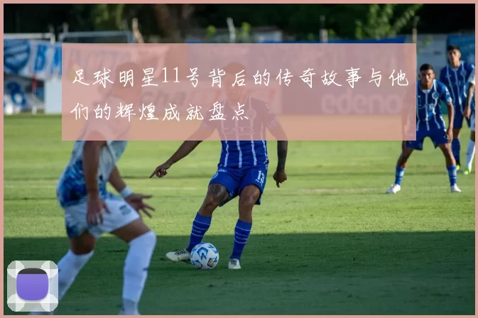 足球明星11号背后的传奇故事与他们的辉煌成就盘点