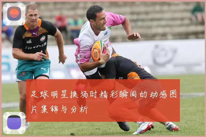 足球明星换场时精彩瞬间的动感图片集锦与分析